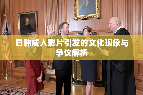 日韩成人影片引发的文化现象与争议解析