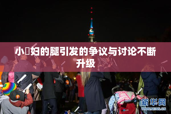 小婬妇的腿引发的争议与讨论不断升级