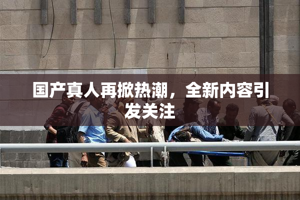 国产真人再掀热潮，全新内容引发关注