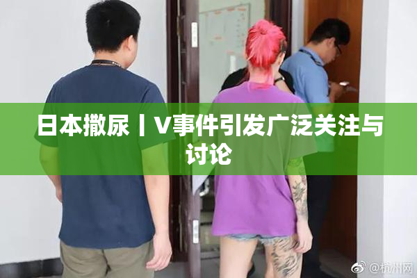 日本撒尿丨V事件引发广泛关注与讨论