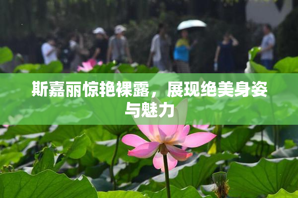 斯嘉丽惊艳裸露，展现绝美身姿与魅力