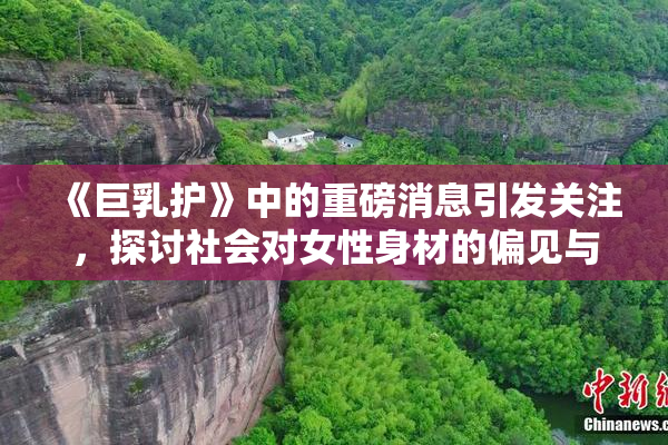 《巨乳护》中的重磅消息引发关注，探讨社会对女性身材的偏见与期待