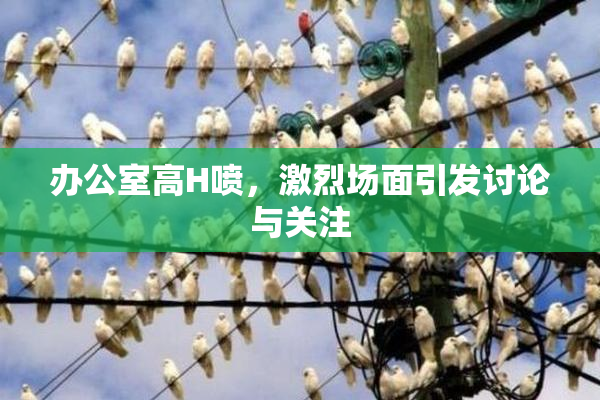办公室高H喷，激烈场面引发讨论与关注