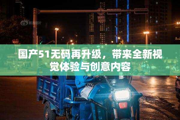 国产51无码再升级，带来全新视觉体验与创意内容