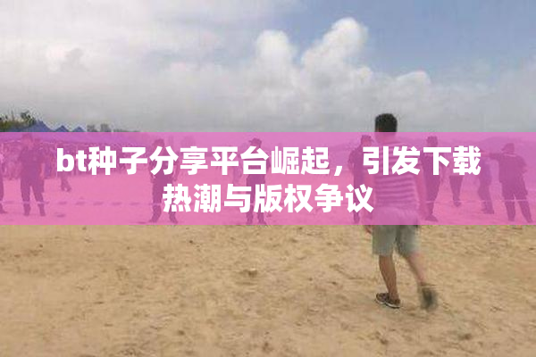 bt种子分享平台崛起，引发下载热潮与版权争议