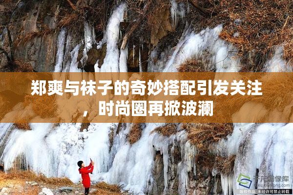 郑爽与袜子的奇妙搭配引发关注，时尚圈再掀波澜