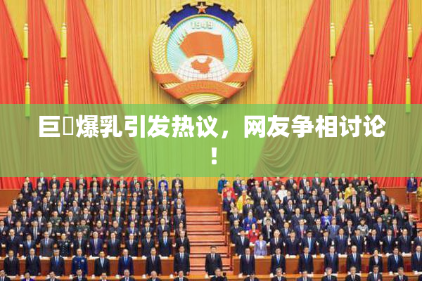 巨凥爆乳引发热议，网友争相讨论！