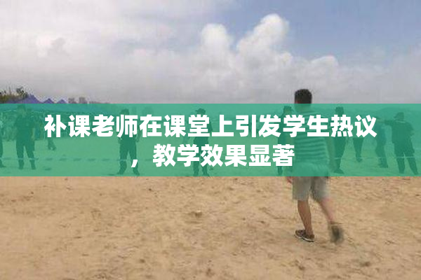 补课老师在课堂上引发学生热议，教学效果显著