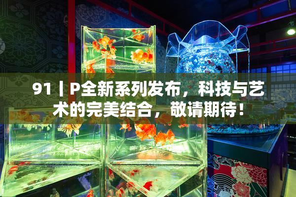 91丨P全新系列发布，科技与艺术的完美结合，敬请期待！