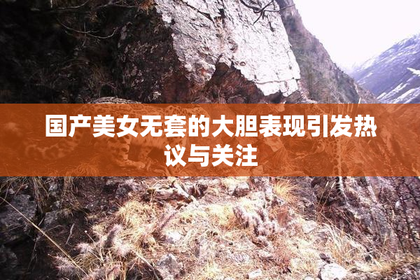 国产美女无套的大胆表现引发热议与关注