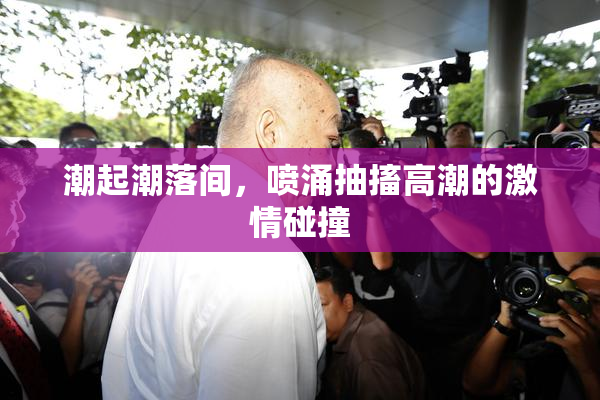 潮起潮落间，喷涌抽搐高潮的激情碰撞