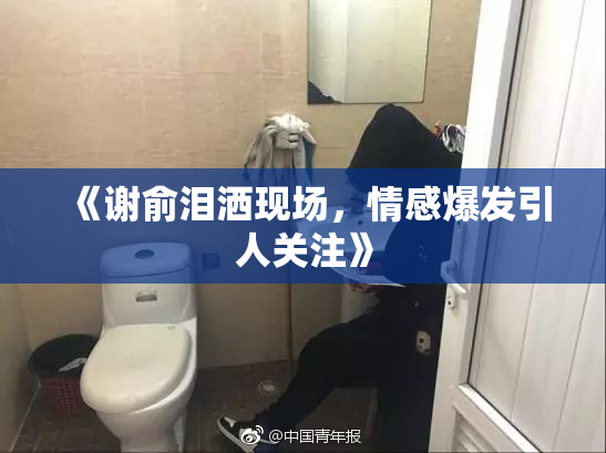 《谢俞泪洒现场，情感爆发引人关注》