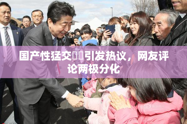 国产性猛交❌‌引发热议，网友评论两极分化