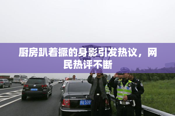 厨房趴着撅的身影引发热议，网民热评不断