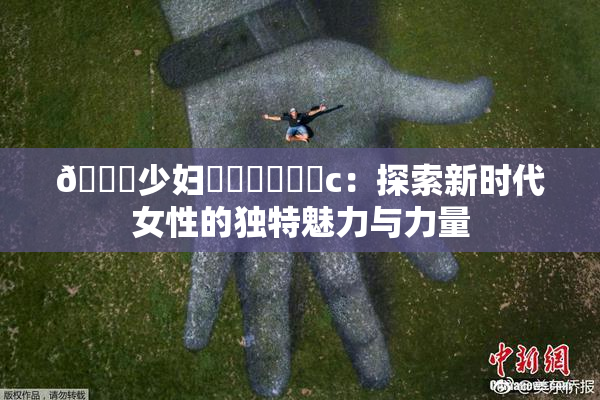 🔞少妇❌‌❌‌❌‌c：探索新时代女性的独特魅力与力量
