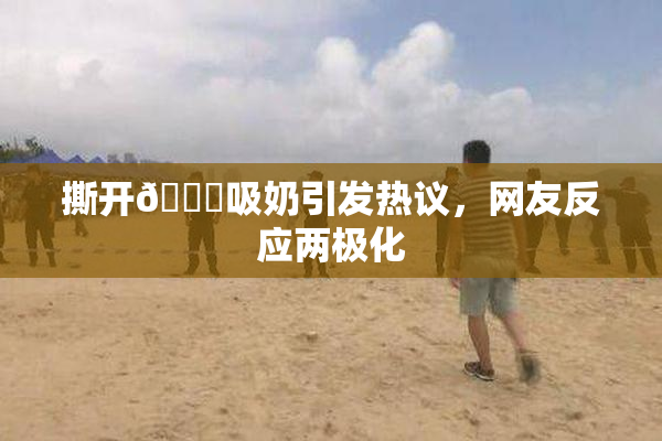 撕开👙吸奶引发热议，网友反应两极化
