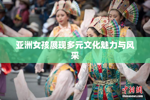 亚洲女孩展现多元文化魅力与风采