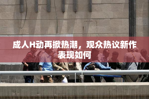 成人H动再掀热潮，观众热议新作表现如何