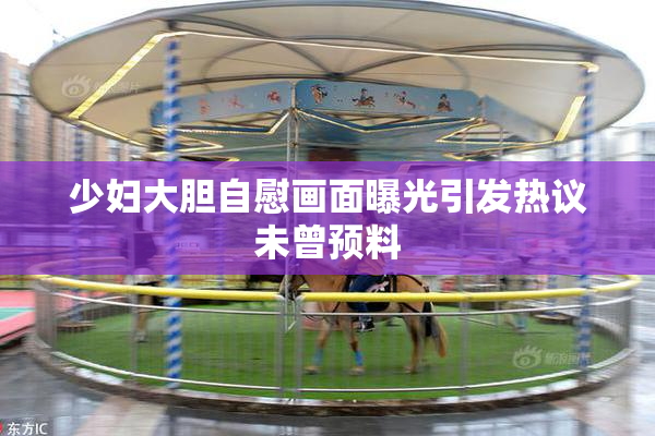 少妇大胆自慰画面曝光引发热议未曾预料