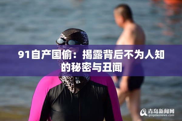 91自产国偷：揭露背后不为人知的秘密与丑闻