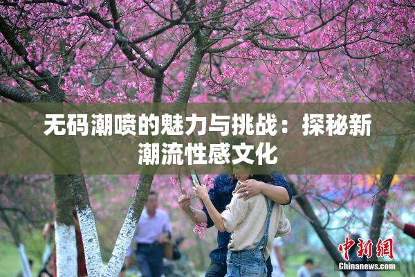 无码潮喷的魅力与挑战：探秘新潮流性感文化
