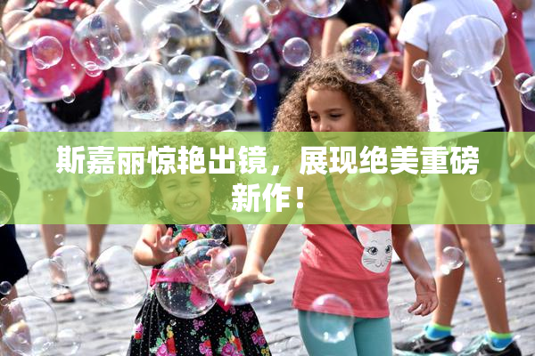 斯嘉丽惊艳出镜，展现绝美重磅新作！