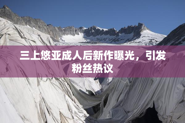 三上悠亚成人后新作曝光，引发粉丝热议