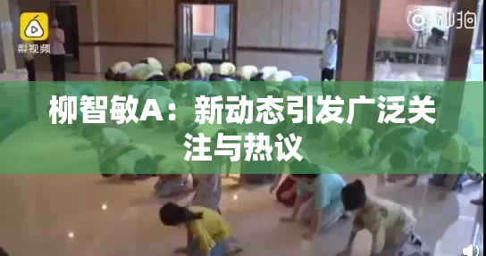 柳智敏A：新动态引发广泛关注与热议