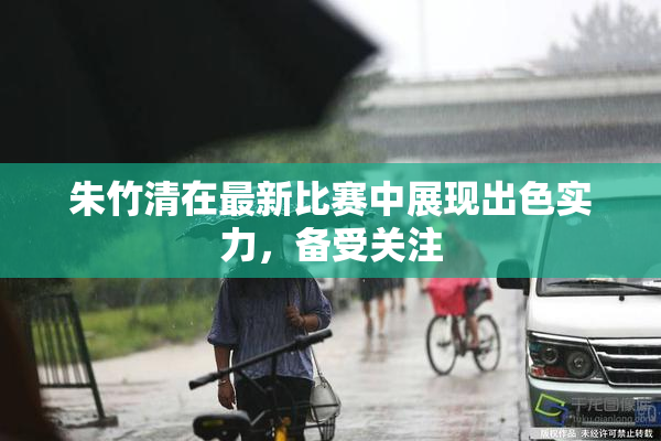 朱竹清在最新比赛中展现出色实力，备受关注