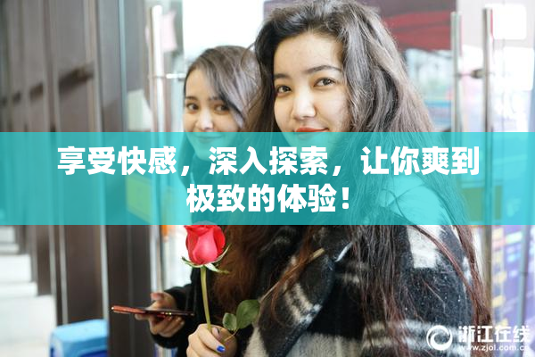 享受快感，深入探索，让你爽到极致的体验！