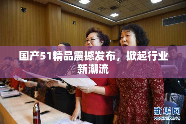 国产51精品震撼发布，掀起行业新潮流