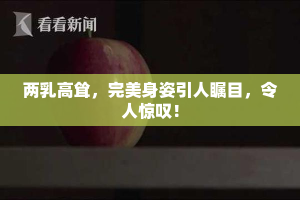 两乳高耸，完美身姿引人瞩目，令人惊叹！