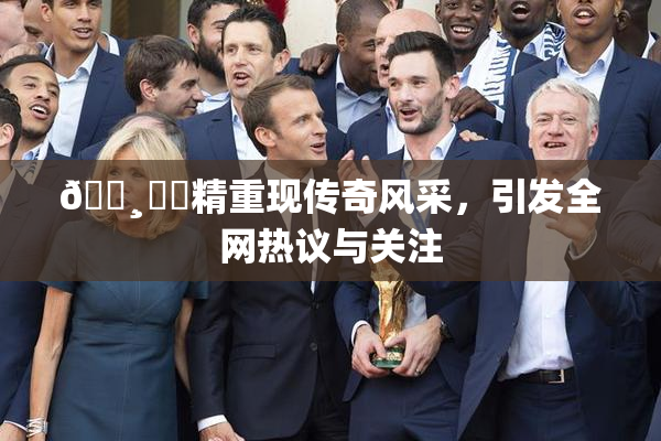 🌸‌✿精重现传奇风采，引发全网热议与关注
