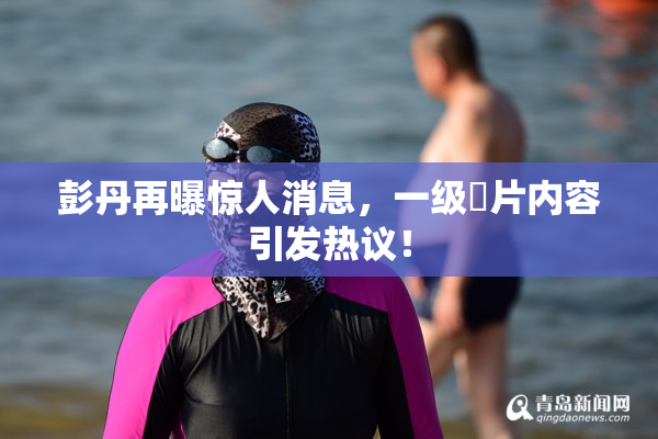 彭丹再曝惊人消息，一级婬片内容引发热议！