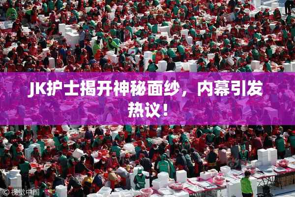 JK护士揭开神秘面纱，内幕引发热议！