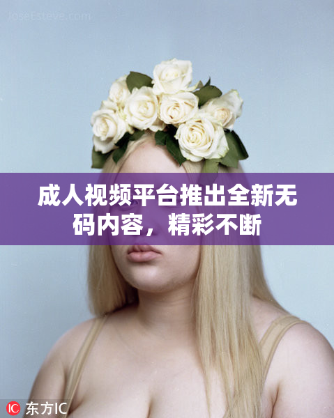 成人视频平台推出全新无码内容，精彩不断