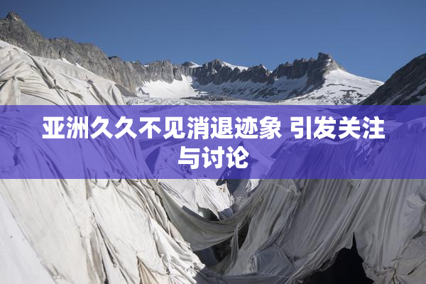 亚洲久久不见消退迹象 引发关注与讨论