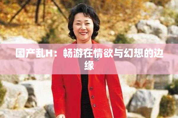 国产乱H：畅游在情欲与幻想的边缘