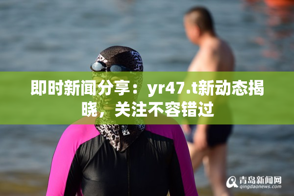 即时新闻分享：yr47.t新动态揭晓，关注不容错过