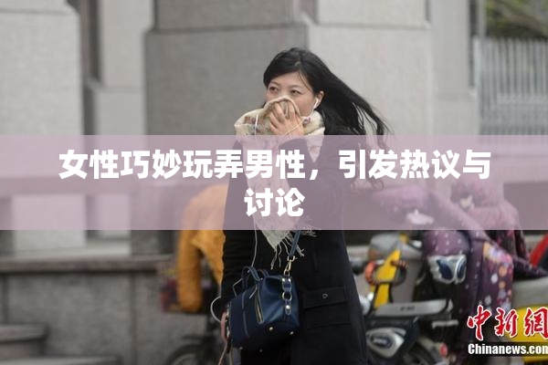 女性巧妙玩弄男性，引发热议与讨论