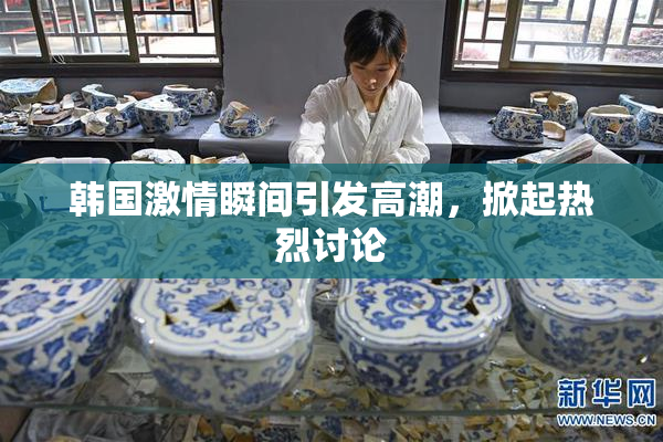 韩国激情瞬间引发高潮，掀起热烈讨论