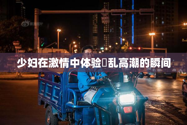 少妇在激情中体验婬乱高潮的瞬间