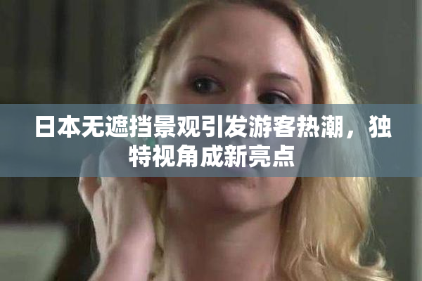日本无遮挡景观引发游客热潮，独特视角成新亮点