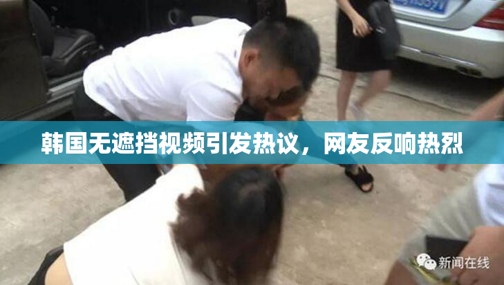 韩国无遮挡视频引发热议，网友反响热烈