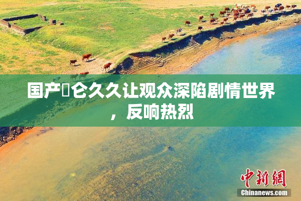 国产婬仑久久让观众深陷剧情世界，反响热烈