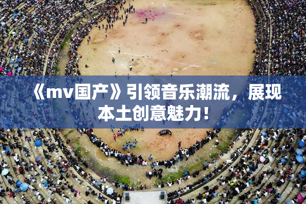 《mv国产》引领音乐潮流，展现本土创意魅力！