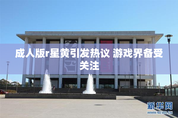 成人版r星黄引发热议 游戏界备受关注