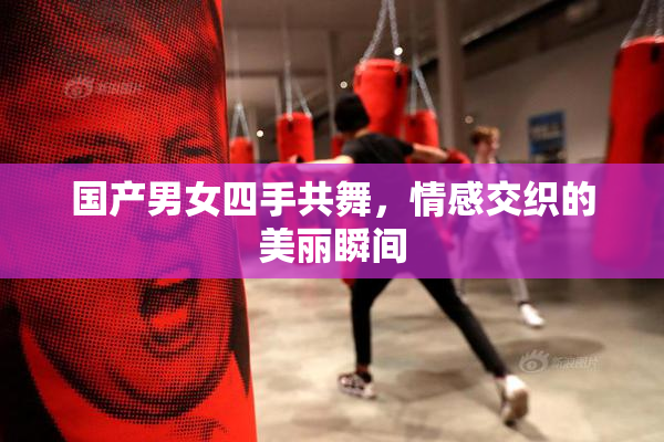 国产男女四手共舞，情感交织的美丽瞬间