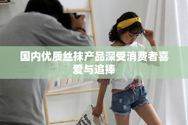 国内优质丝袜产品深受消费者喜爱与追捧