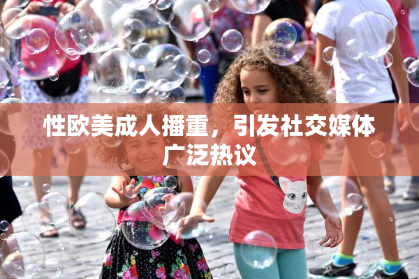 性欧美成人播重，引发社交媒体广泛热议